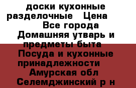   доски кухонные разделочные › Цена ­ 100 - Все города Домашняя утварь и предметы быта » Посуда и кухонные принадлежности   . Амурская обл.,Селемджинский р-н